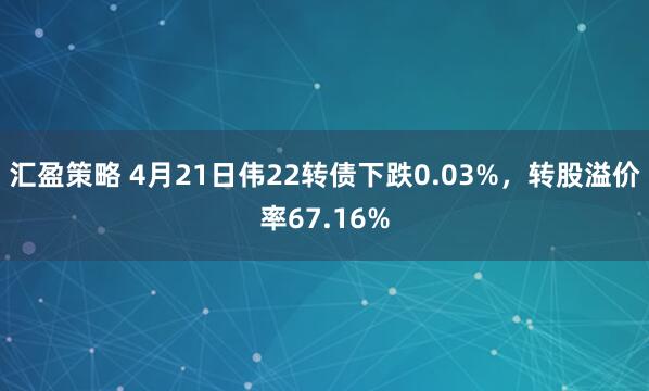 汇盈策略 4月21日伟22转债下跌0.03%，转股溢价率67.16%