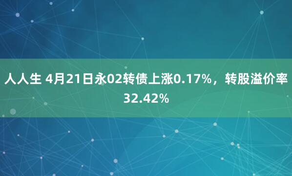 人人生 4月21日永02转债上涨0.17%，转股溢价率32.42%