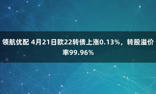 领航优配 4月21日欧22转债上涨0.13%，转股溢价率99.96%