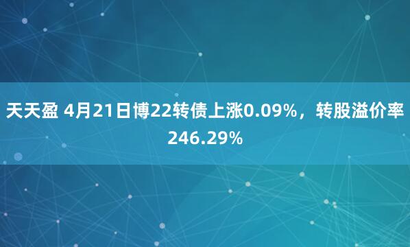 天天盈 4月21日博22转债上涨0.09%，转股溢价率246.29%