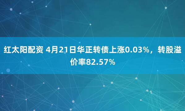 红太阳配资 4月21日华正转债上涨0.03%，转股溢价率82.57%
