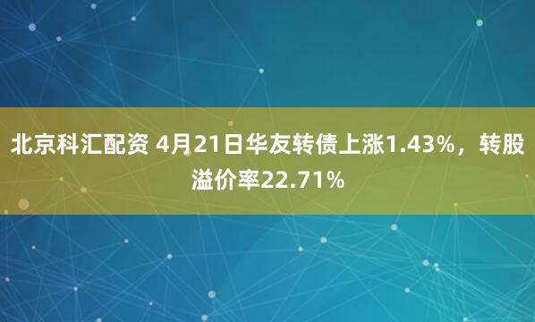 北京科汇配资 4月21日华友转债上涨1.43%，转股溢价率22.71%