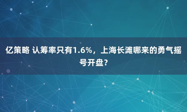 亿策略 认筹率只有1.6%，上海长滩哪来的勇气摇号开盘？
