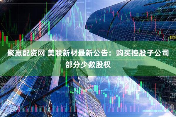 聚赢配资网 美联新材最新公告：购买控股子公司部分少数股权