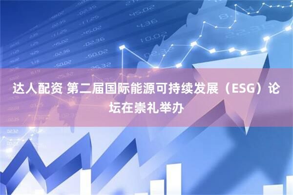 达人配资 第二届国际能源可持续发展（ESG）论坛在崇礼举办
