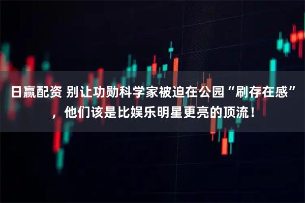 日赢配资 别让功勋科学家被迫在公园“刷存在感”，他们该是比娱乐明星更亮的顶流！