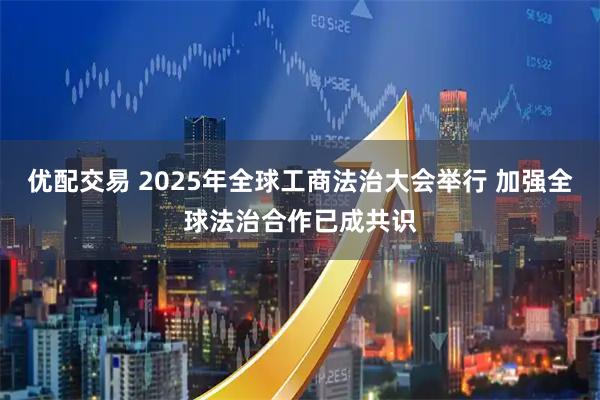 优配交易 2025年全球工商法治大会举行 加强全球法治合作已成共识