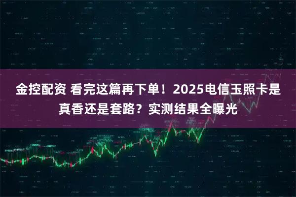 金控配资 看完这篇再下单！2025电信玉照卡是真香还是套路？实测结果全曝光