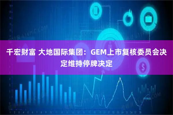 千宏财富 大地国际集团：GEM上市复核委员会决定维持停牌决定
