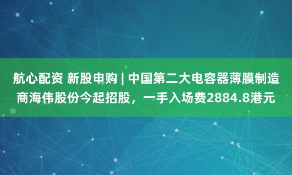航心配资 新股申购 | 中国第二大电容器薄膜制造商海伟股份今起招股，一手入场费2884.8港元
