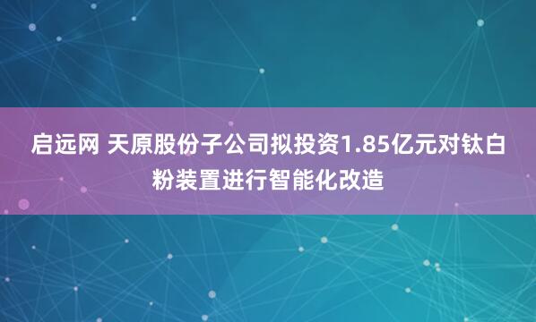 启远网 天原股份子公司拟投资1.85亿元对钛白粉装置进行智能化改造
