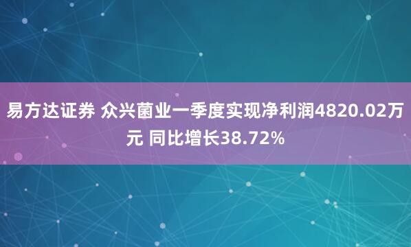 易方达证券 众兴菌业一季度实现净利润4820.02万元 同比增长38.72%