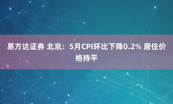 易方达证券 北京：5月CPI环比下降0.2% 居住价格持平