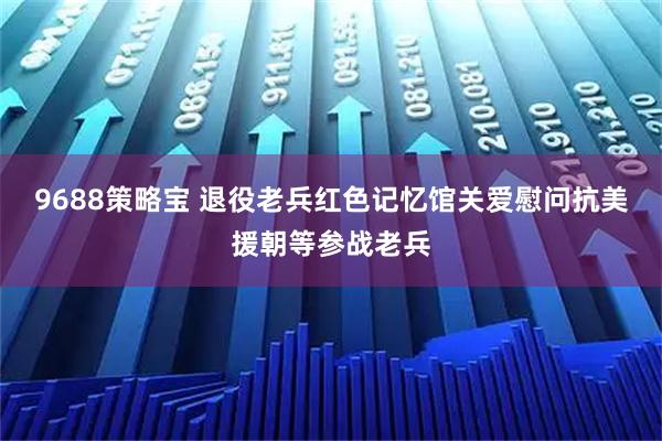 9688策略宝 退役老兵红色记忆馆关爱慰问抗美援朝等参战老兵