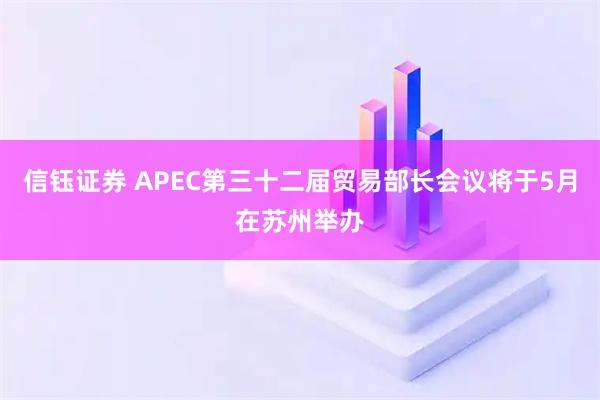 信钰证券 APEC第三十二届贸易部长会议将于5月在苏州举办