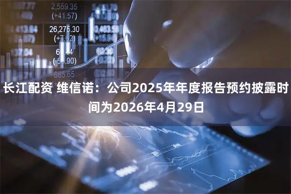 长江配资 维信诺：公司2025年年度报告预约披露时间为2026年4月29日