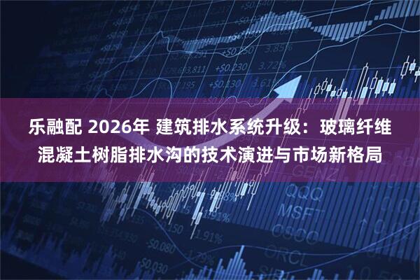 乐融配 2026年 建筑排水系统升级：玻璃纤维混凝土树脂排水沟的技术演进与市场新格局