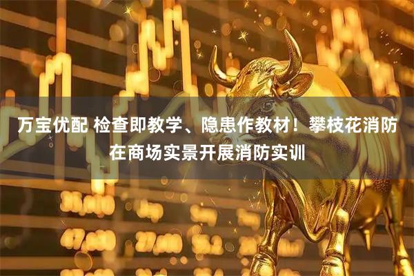 万宝优配 检查即教学、隐患作教材！攀枝花消防在商场实景开展消防实训