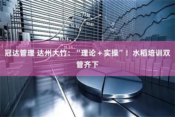 冠达管理 达州大竹：“理论＋实操”！水稻培训双管齐下