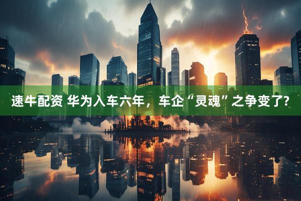 速牛配资 华为入车六年，车企“灵魂”之争变了?